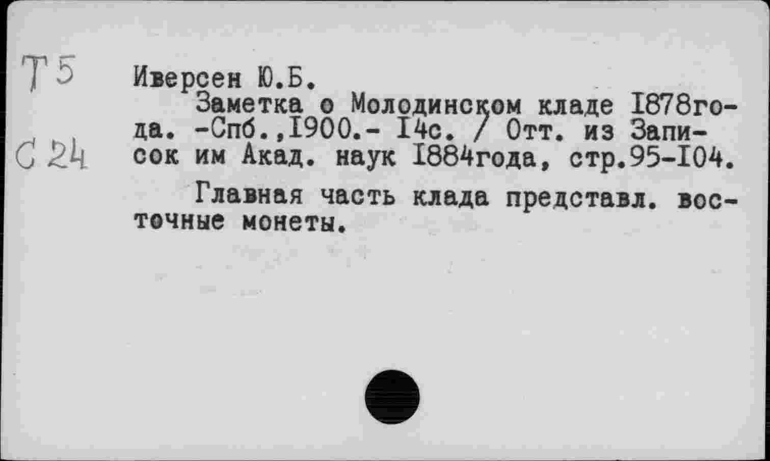 ﻿Иверсен Ю.Б.
Заметка о Молодинском кладе 1878го-да. -Спб.,1900,- 14с. / Отт. из Запи-
С . сок им Акад, наук 1884года, стр.95-104.
Главная часть клада представл. восточные монеты.